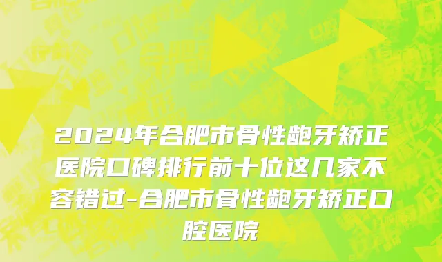 2024年合肥市骨性龅牙矫正医院口碑排行前十位这几家不容错过-合肥市骨性龅牙矫正口腔医院