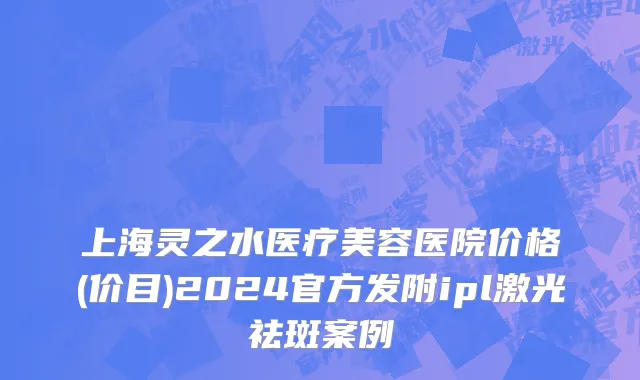 上海灵之水医疗美容医院价格(价目)2024官方发附ipl激光祛斑案例