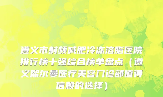遵义市射频减肥冷冻溶脂医院排行榜十强综合榜单盘点（遵义熙尔曼医疗美容门诊部值得信赖的选择）
