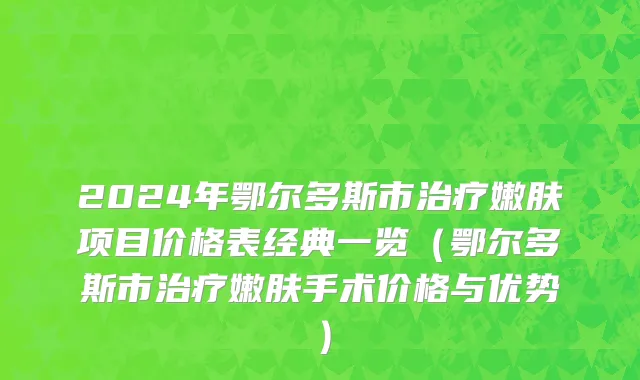 2024年鄂尔多斯市治疗嫩肤项目价格表经典一览（鄂尔多斯市治疗嫩肤手术价格与优势）