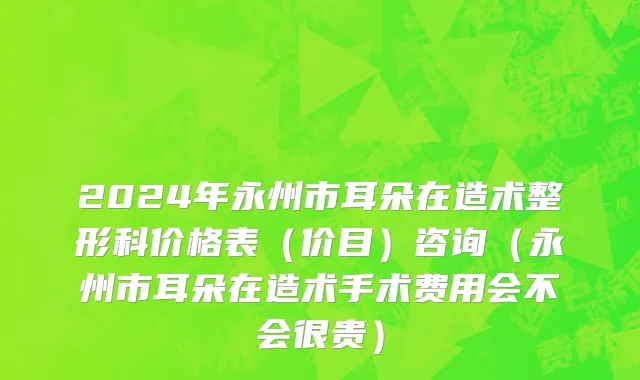 2024年永州市耳朵在造术整形科价格表（价目）咨询（永州市耳朵在造术手术费用会不会很贵）