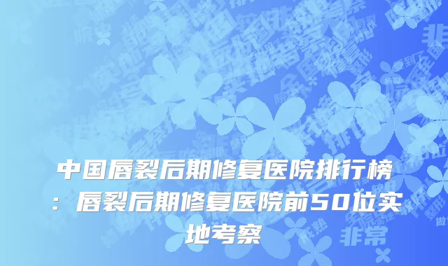中国唇裂后期修复医院排行榜：唇裂后期修复医院前50位实地考察