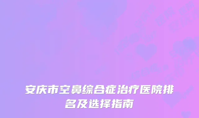 安庆市空鼻综合症治疗医院排名及选择指南