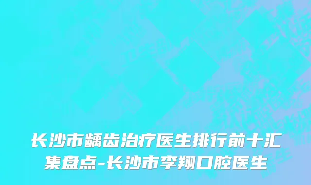 长沙市龋齿治疗医生排行前十汇集盘点-长沙市李翔口腔医生