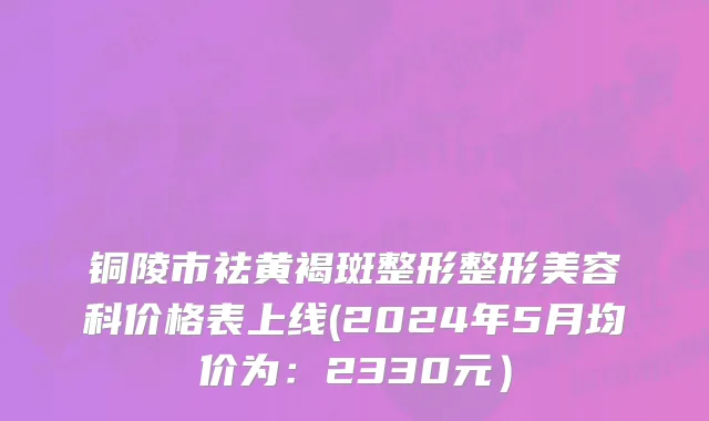 铜陵市祛黄褐斑整形整形美容科价格表上线(2024年5月均价为：2330元）