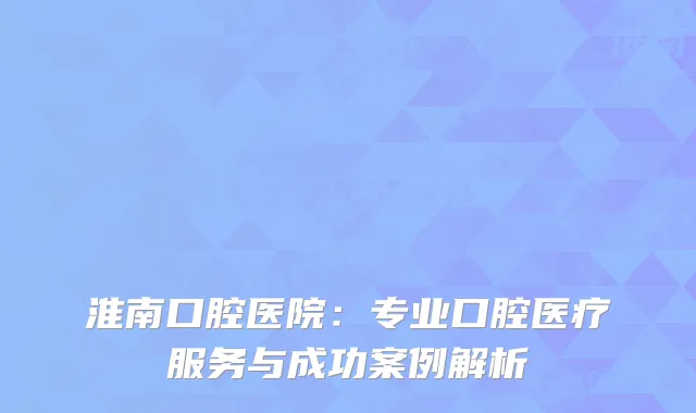 淮南口腔医院：专业口腔医疗服务与成功案例解析