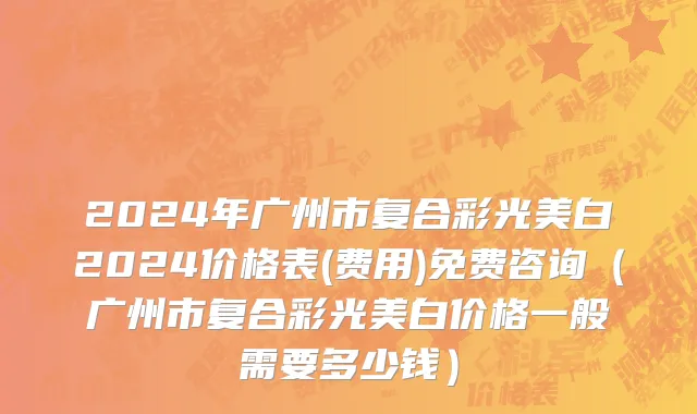 2024年广州市复合彩光美白2024价格表(费用)免费咨询（广州市复合彩光美白价格一般需要多少钱）