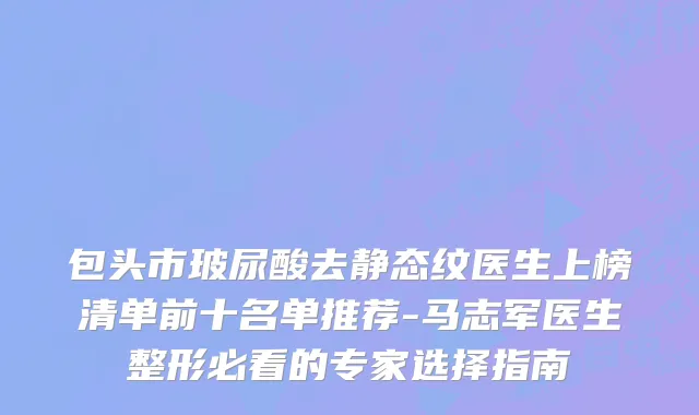 包头市玻尿酸去静态纹医生上榜清单前十名单推荐-马志军医生整形必看的专家选择指南