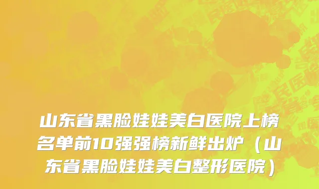 山东省黑脸娃娃美白医院上榜名单前10强强榜新鲜出炉（山东省黑脸娃娃美白整形医院）