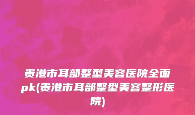 贵港市耳部整型美容医院全面pk(贵港市耳部整型美容整形医院)