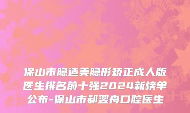 保山市隐适美隐形矫正成人版医生排名前十强2024新榜单公布-保山市郗翌舟口腔医生