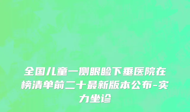 全国儿童一侧眼睑下垂医院在榜清单前二十最新版本公布-实力坐诊