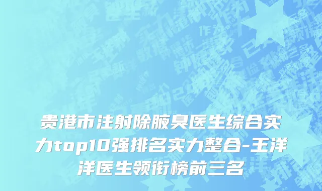 贵港市注射除腋臭医生综合实力top10强排名实力整合-王洋洋医生领衔榜前三名