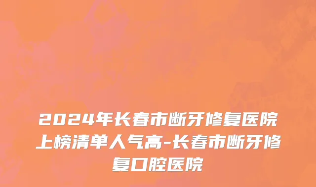 2024年长春市断牙修复医院上榜清单人气高-长春市断牙修复口腔医院