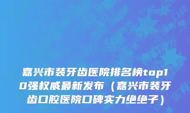 嘉兴市装牙齿医院排名榜top10强权威最新发布（嘉兴市装牙齿口腔医院口碑实力绝绝子）