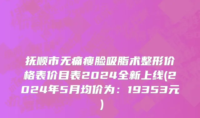 抚顺市无痛瘦脸吸脂术整形价格表价目表2024全新上线(2024年5月均价为：19353元）