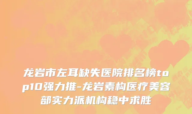龙岩市左耳缺失医院排名榜top10强力推-龙岩素构医疗美容部实力派机构稳中求胜