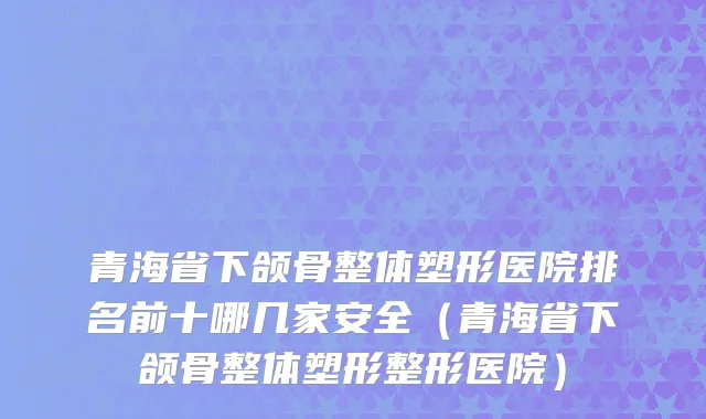 青海省下颌骨整体塑形医院排名前十哪几家安全（青海省下颌骨整体塑形整形医院）