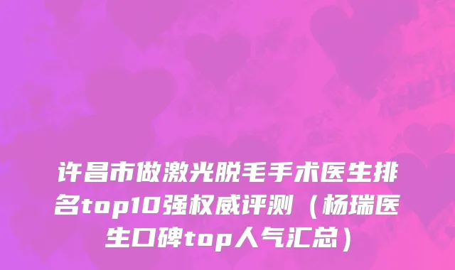 许昌市做激光脱毛手术医生排名top10强权威评测（杨瑞医生口碑top人气汇总）