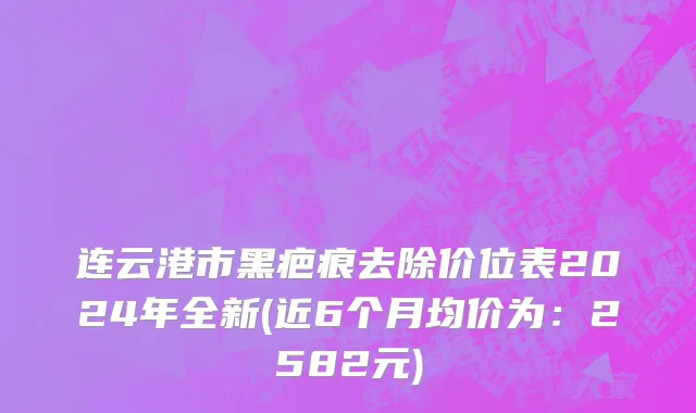 连云港市黑疤痕去除价位表2024年全新(近6个月均价为：2582元)