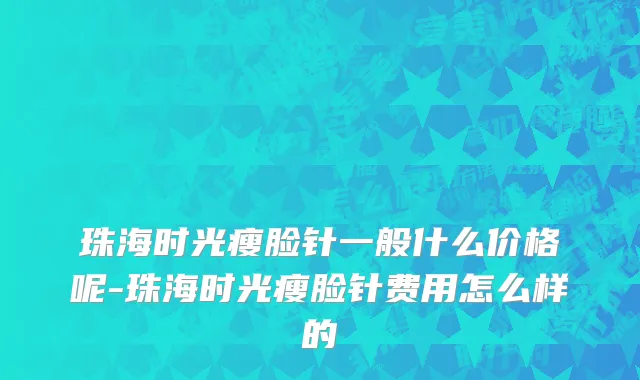 珠海时光瘦脸针一般什么价格呢-珠海时光瘦脸针费用怎么样的