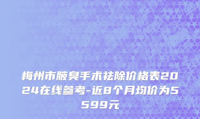 梅州市腋臭手术祛除价格表2024在线参考-近8个月均价为5599元