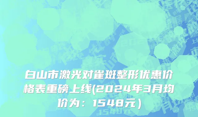 白山市激光对雀斑整形优惠价格表重磅上线(2024年3月均价为：1548元）