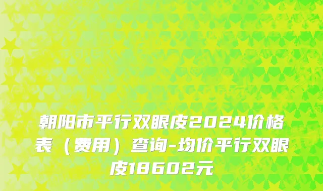 朝阳市平行双眼皮2024价格表（费用）查询-均价平行双眼皮18602元