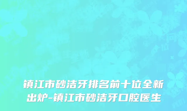 镇江市砂洁牙排名前十位全新出炉-镇江市砂洁牙口腔医生