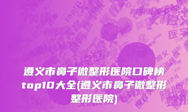 遵义市鼻子微整形医院口碑榜top10大全(遵义市鼻子微整形整形医院)