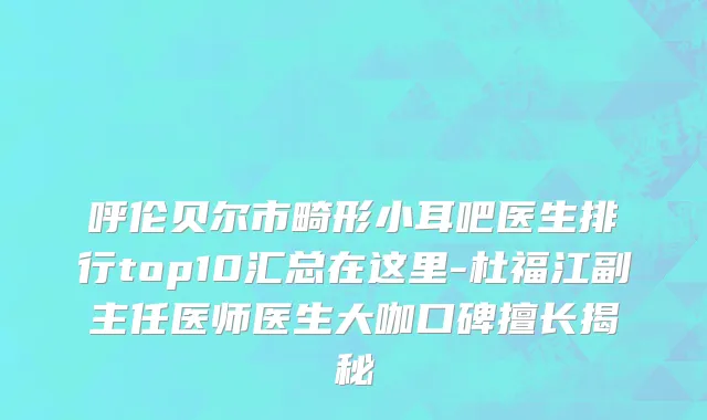 呼伦贝尔市畸形小耳吧医生排行top10汇总在这里-杜福江副主任医师医生大咖口碑擅长揭秘
