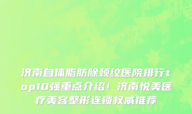 济南自体脂肪除颈纹医院排行top10强重点介绍！济南悦美医疗美容整形连锁权威推荐