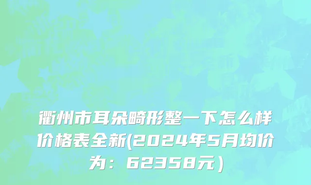 衢州市耳朵畸形整一下怎么样价格表全新(2024年5月均价为：62358元）