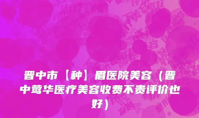 晋中市【种】眉医院美容（晋中莺华医疗美容收费不贵评价也好）