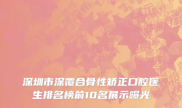深圳市深覆合骨性矫正口腔医生排名榜前10名展示曝光