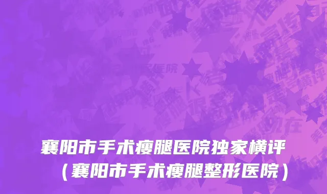 襄阳市手术瘦腿医院独家横评（襄阳市手术瘦腿整形医院）