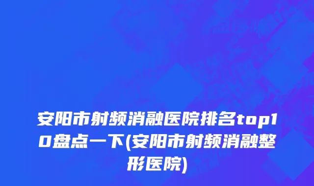 安阳市射频消融医院排名top10盘点一下(安阳市射频消融整形医院)