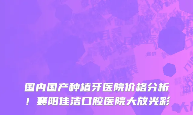 国内国产种植牙医院价格分析!襄阳佳洁口腔医院大放光彩