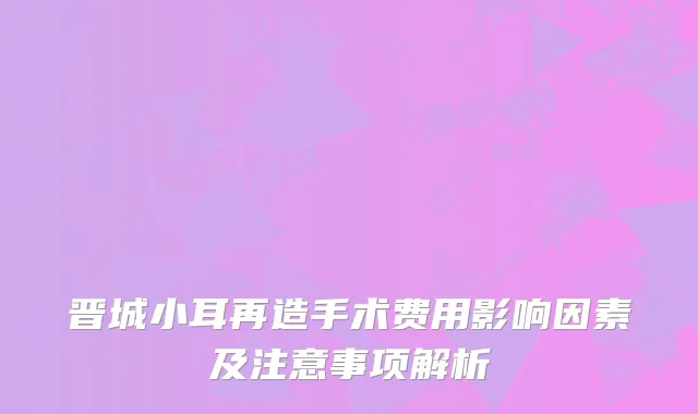晋城小耳再造手术费用影响因素及注意事项解析