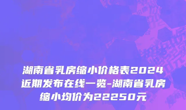 湖南省乳房缩小价格表2024近期发布在线一览-湖南省乳房缩小均价为22250元