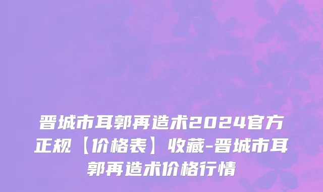 晋城市耳郭再造术2024官方正规【价格表】收藏-晋城市耳郭再造术价格行情
