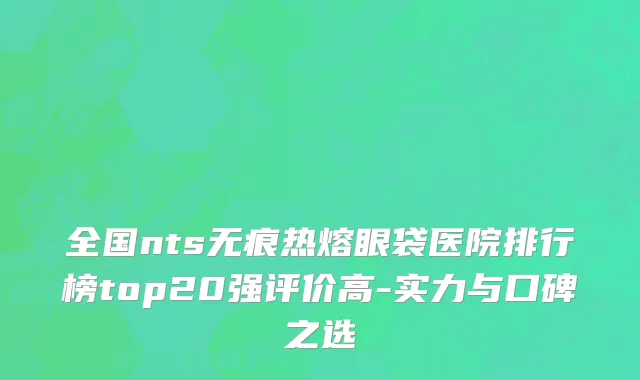 全国nts无痕热熔眼袋医院排行榜top20强评价高-实力与口碑之选