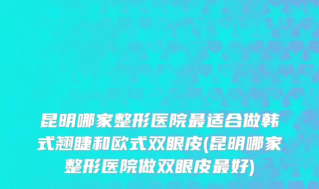 昆明哪家整形医院最适合做韩式翘睫和欧式双眼皮(昆明哪家整形医院做双眼皮最好)