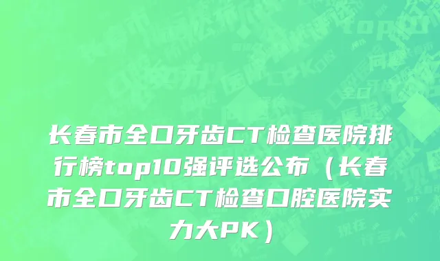 长春市全口牙齿CT检查医院排行榜top10强评选公布（长春市全口牙齿CT检查口腔医院实力大PK）