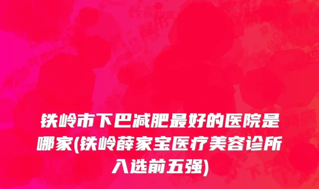 铁岭市下巴减肥最好的医院是哪家(铁岭薛家宝医疗美容诊所入选前五强)