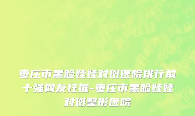 枣庄市黑脸娃娃对斑医院排行前十强网友狂推-枣庄市黑脸娃娃对斑整形医院