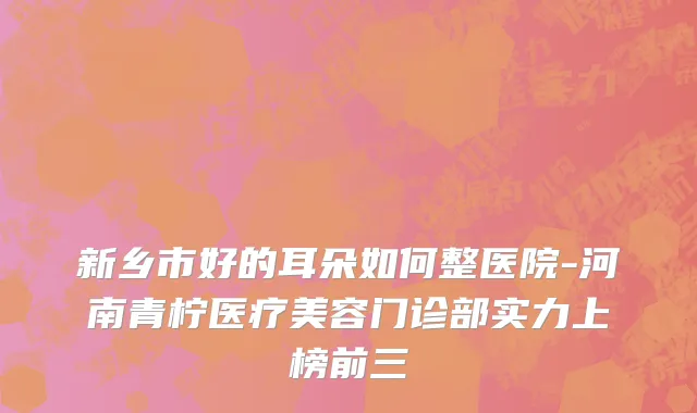新乡市好的耳朵如何整医院-河南青柠医疗美容门诊部实力上榜前三