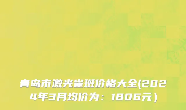 青岛市激光雀斑价格大全(2024年3月均价为：1806元）