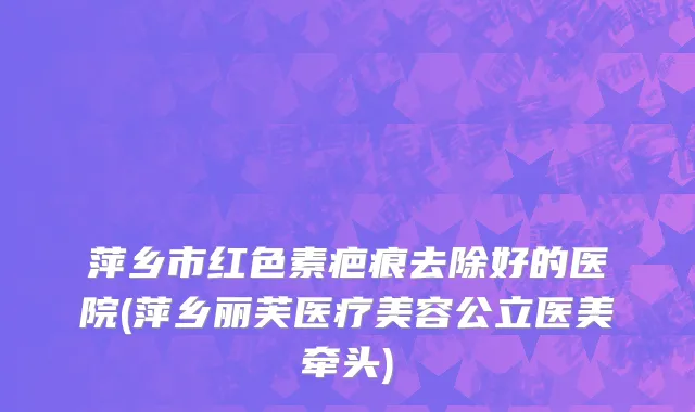 萍乡市红色素疤痕去除好的医院(萍乡丽芙医疗美容公立医美牵头)