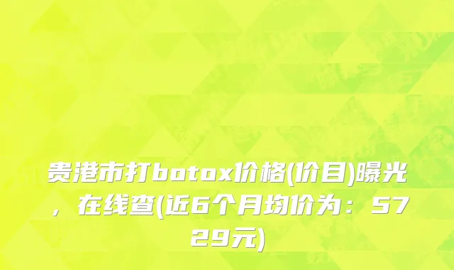 贵港市打botox价格(价目)曝光，在线查(近6个月均价为：5729元)